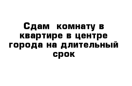 Сдам  комнату в квартире в центре города на длительный срок